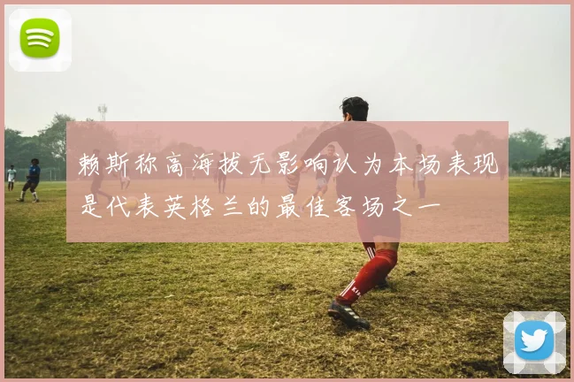 赖斯称高海拔无影响认为本场表现是代表英格兰的最佳客场之一