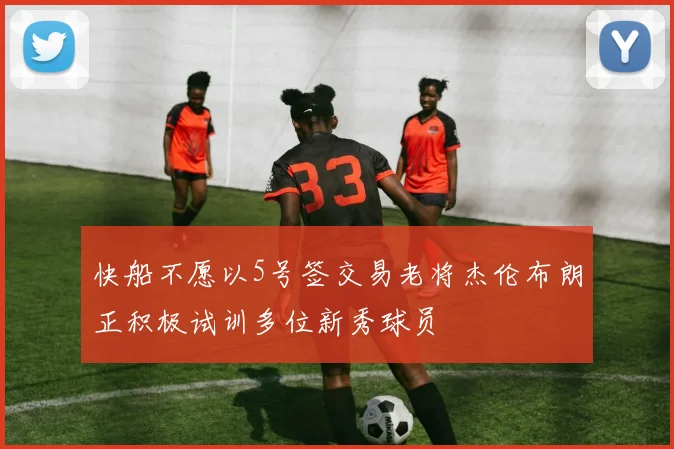 快船不愿以5号签交易老将杰伦布朗正积极试训多位新秀球员