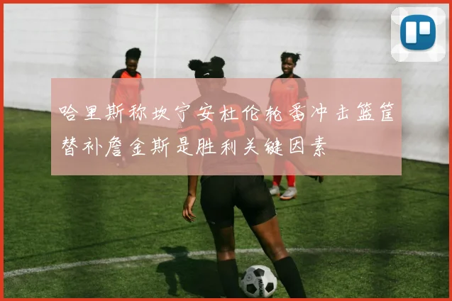 哈里斯称坎宁安杜伦轮番冲击篮筐替补詹金斯是胜利关键因素