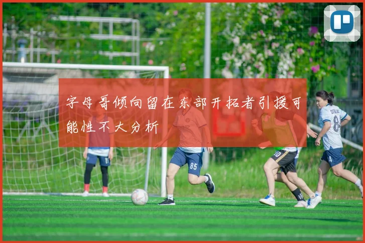 字母哥倾向留在东部开拓者引援可能性不大分析