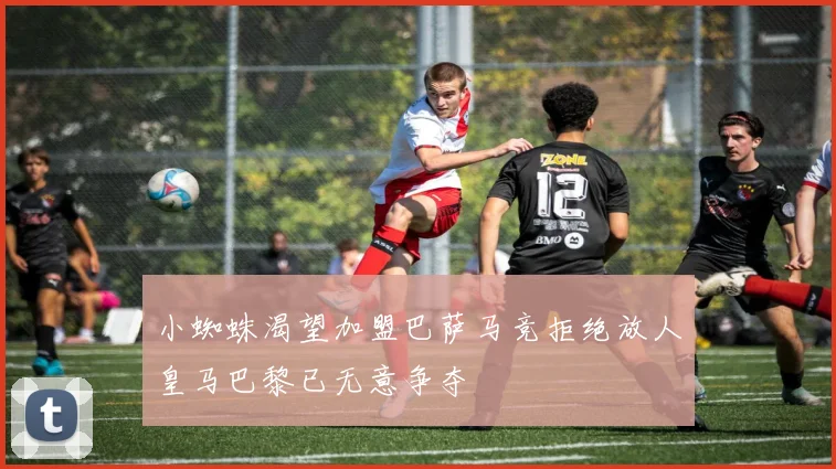 小蜘蛛渴望加盟巴萨马竞拒绝放人皇马巴黎已无意争夺