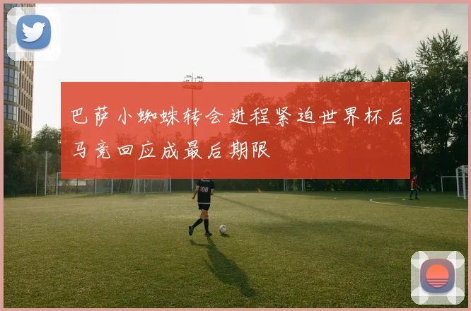巴萨小蜘蛛转会进程紧迫世界杯后马竞回应成最后期限