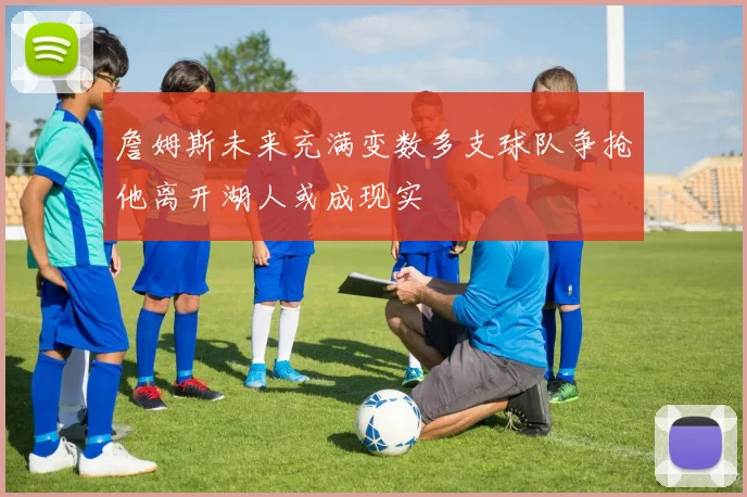 詹姆斯未来充满变数多支球队争抢他离开湖人或成现实