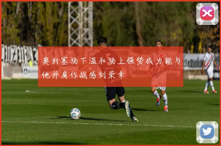 奥利塞场下温和场上强势我为能与他并肩作战感到荣幸