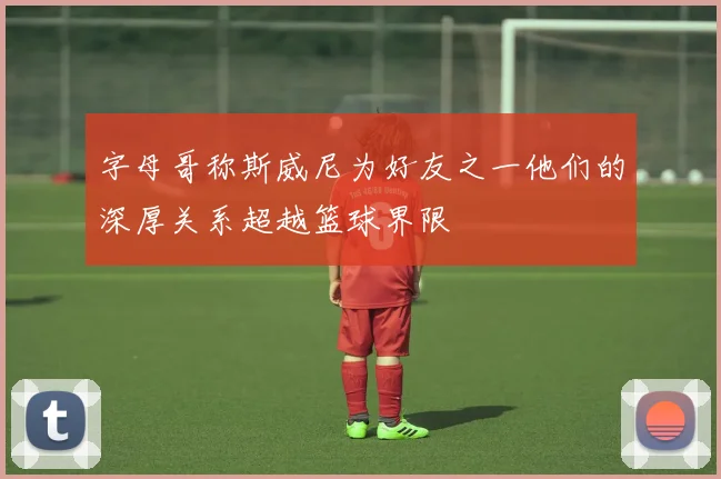 字母哥称斯威尼为好友之一他们的深厚关系超越篮球界限