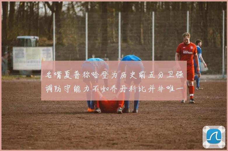名嘴夏普称哈登为历史前五分卫强调防守能力不如乔丹科比并非唯一标准